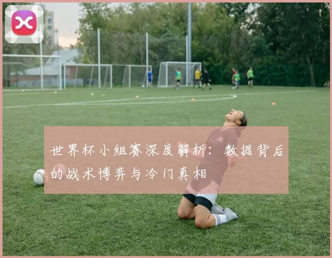 世界杯小组赛深度解析:数据背后的战术博弈与冷门真相