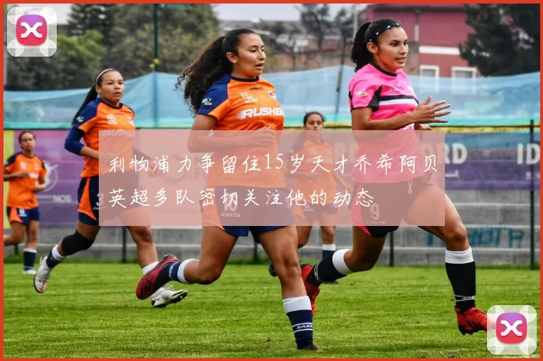 利物浦力争留住15岁天才乔希阿贝英超多队密切关注他的动态