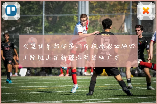 女篮俱乐部杯第二阶段精彩回顾四川险胜山东新疆加时逆转广东