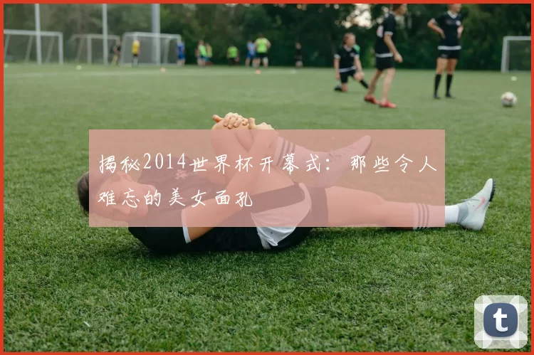 揭秘2014世界杯开幕式:那些令人难忘的美女面孔