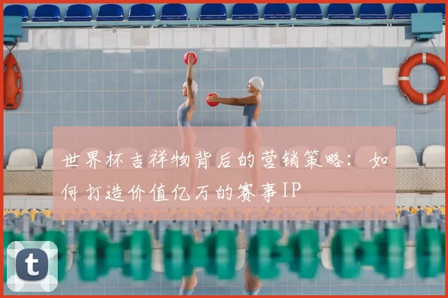 世界杯吉祥物背后的营销策略:如何打造价值亿万的赛事IP