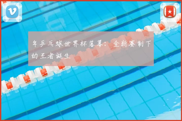 年乒乓球世界杯落幕：全新赛制下的王者诞生