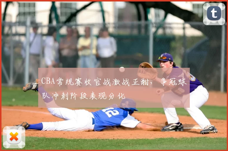CBA常规赛收官战激战正酣，争冠球队冲刺阶段表现分化