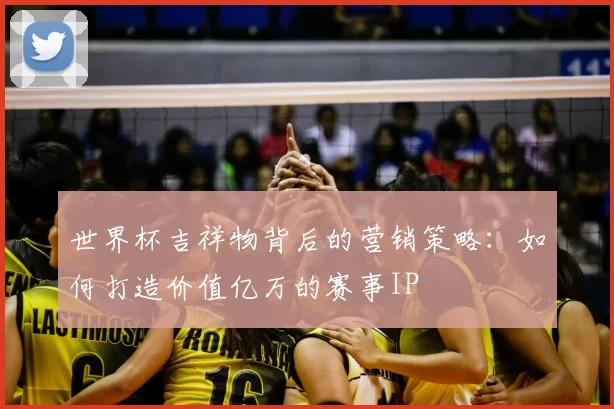 世界杯吉祥物背后的营销策略:如何打造价值亿万的赛事IP
