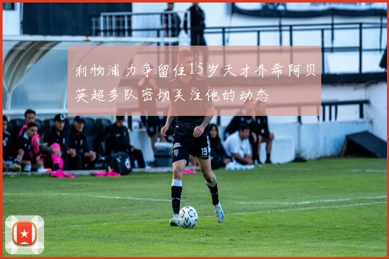 利物浦力争留住15岁天才乔希阿贝英超多队密切关注他的动态
