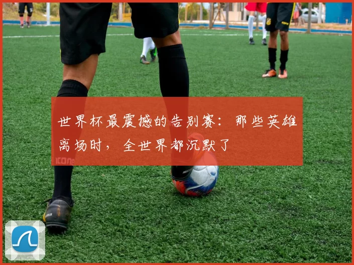 世界杯最震撼的告别赛：那些英雄离场时，全世界都沉默了