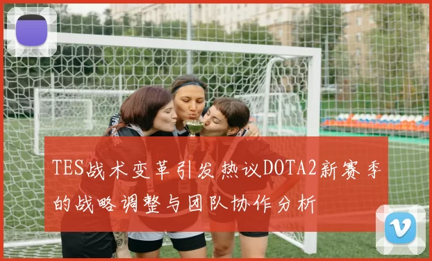 TES战术变革引发热议DOTA2新赛季的战略调整与团队协作分析