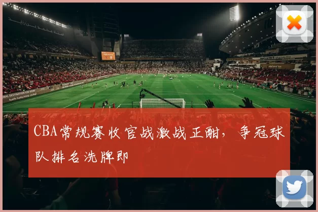 CBA常规赛收官战激战正酣，争冠球队排名洗牌即