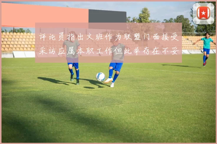 评论员指出文班作为联盟门面接受采访应属本职工作但此举存在不妥之处