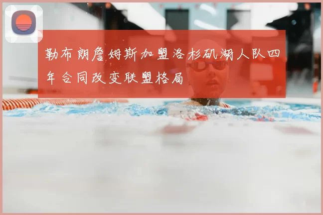 勒布朗詹姆斯加盟洛杉矶湖人队四年合同改变联盟格局
