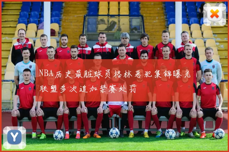 NBA历史最脏球员格林恶犯集锦曝光联盟多次追加禁赛处罚