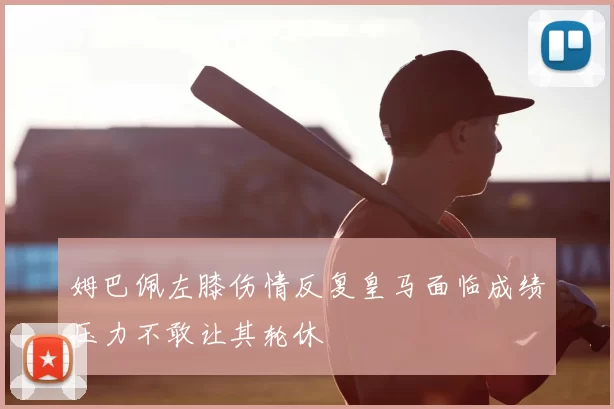 姆巴佩左膝伤情反复皇马面临成绩压力不敢让其轮休