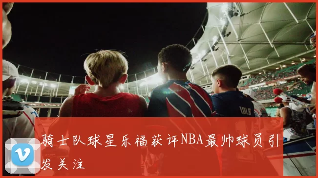 骑士队球星乐福获评NBA最帅球员引发关注