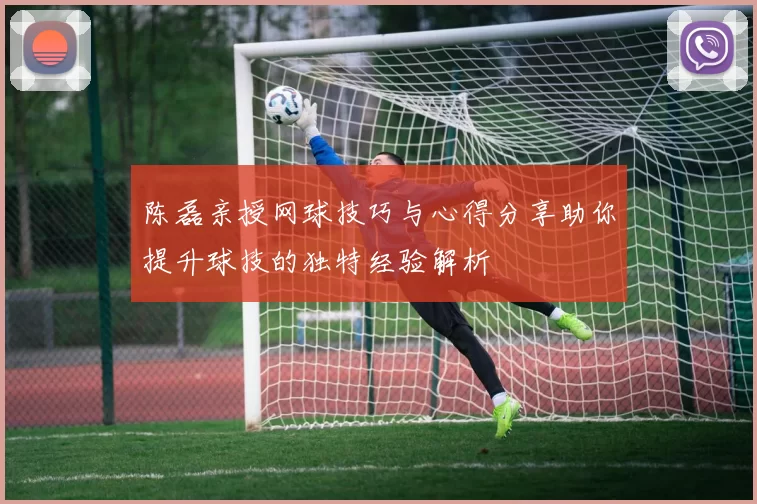 陈磊亲授网球技巧与心得分享助你提升球技的独特经验解析