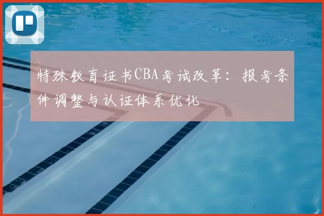 特殊教育证书CBA考试改革：报考条件调整与认证体系优化