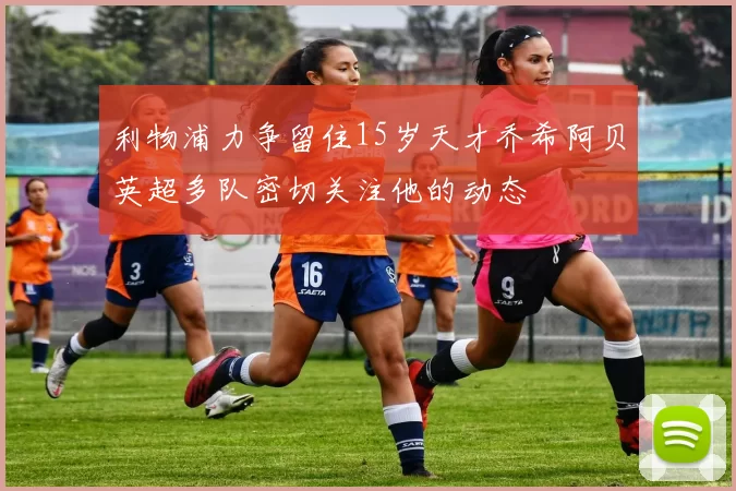 利物浦力争留住15岁天才乔希阿贝英超多队密切关注他的动态