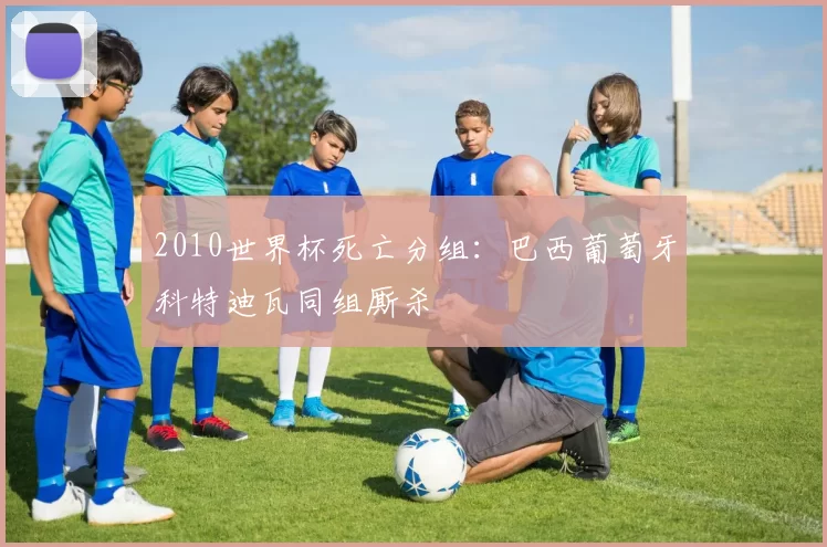 2010世界杯死亡分组:巴西葡萄牙科特迪瓦同组厮杀