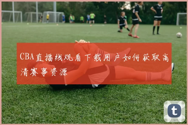 CBA直播线观看下载用户如何获取高清赛事资源