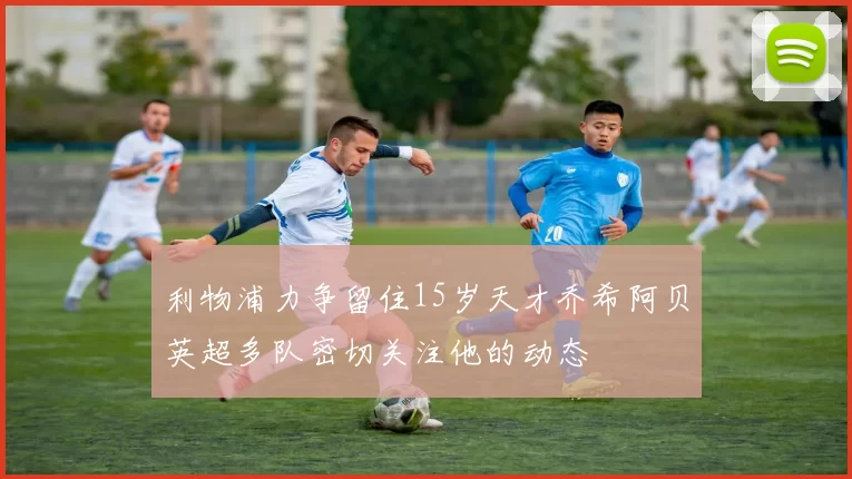利物浦力争留住15岁天才乔希阿贝英超多队密切关注他的动态