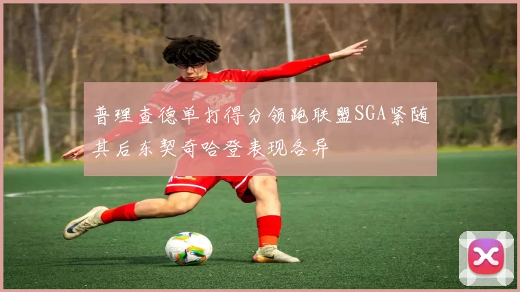 普理查德单打得分领跑联盟SGA紧随其后东契奇哈登表现各异