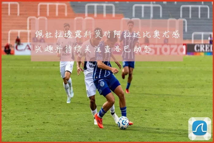 佩杜拉透露科莫对阿拉达比奥尤感兴趣并持续关注查洛巴动态