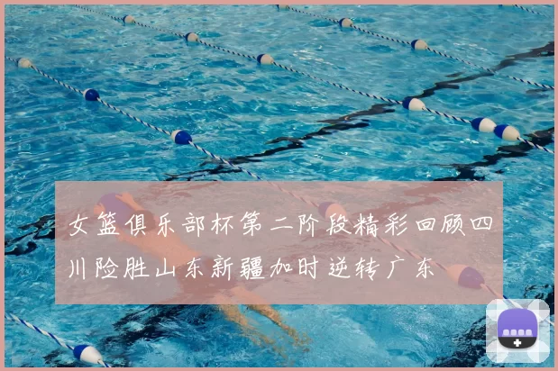 女篮俱乐部杯第二阶段精彩回顾四川险胜山东新疆加时逆转广东