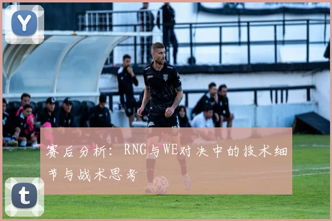 赛后分析：RNG与WE对决中的技术细节与战术思考