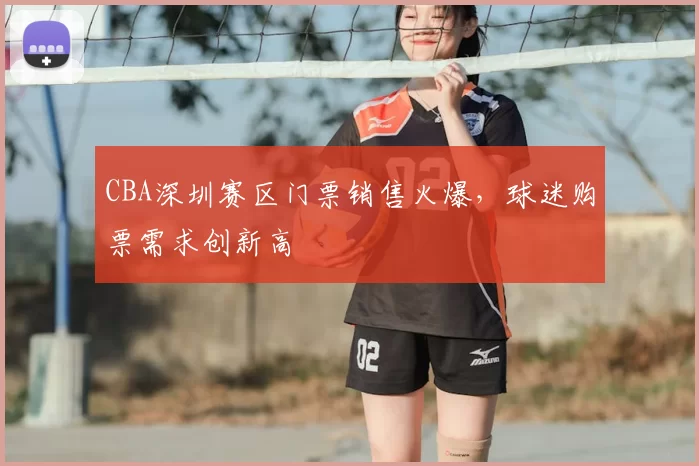 CBA深圳赛区门票销售火爆,球迷购票需求创新高