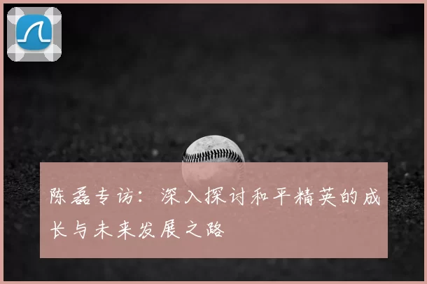 陈磊专访:深入探讨和平精英的成长与未来发展之路
