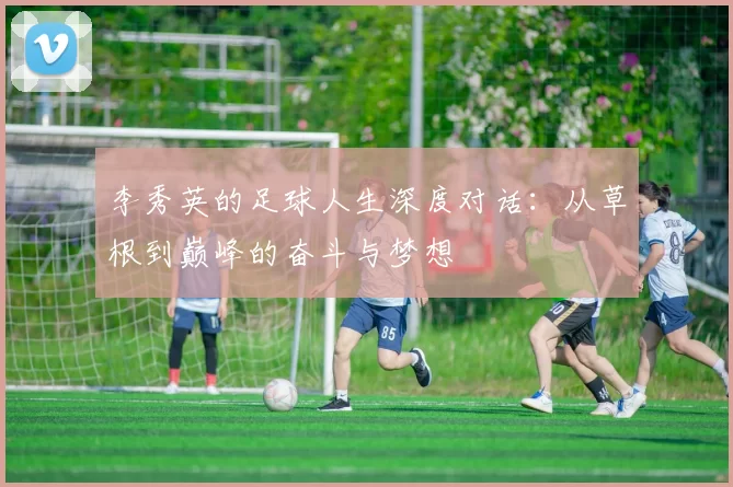 李秀英的足球人生深度对话:从草根到巅峰的奋斗与梦想