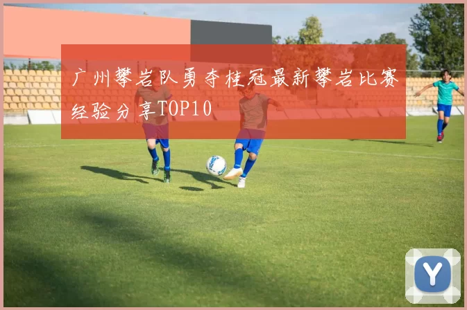 广州攀岩队勇夺桂冠最新攀岩比赛经验分享TOP10