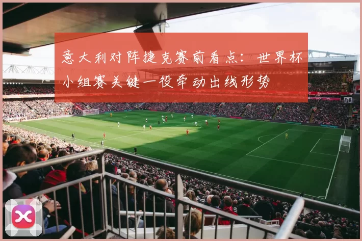 意大利对阵捷克赛前看点：世界杯小组赛关键一役牵动出线形势