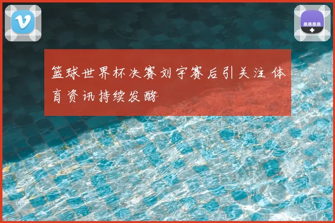 篮球世界杯决赛刘宇赛后引关注 体育资讯持续发酵