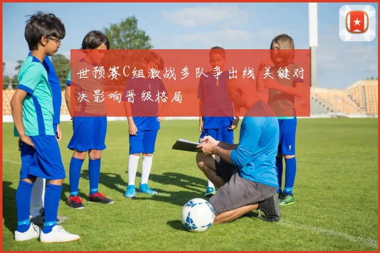 世预赛C组激战多队争出线 关键对决影响晋级格局