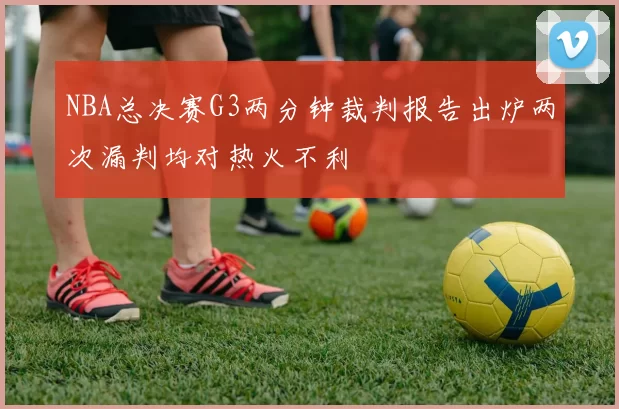 NBA总决赛G3两分钟裁判报告出炉两次漏判均对热火不利