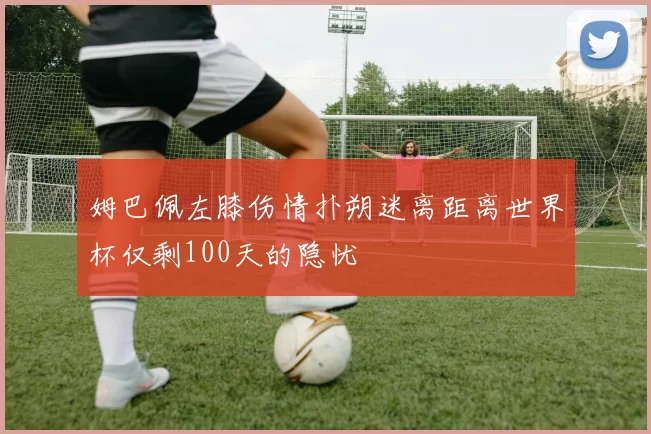 姆巴佩左膝伤情扑朔迷离距离世界杯仅剩100天的隐忧