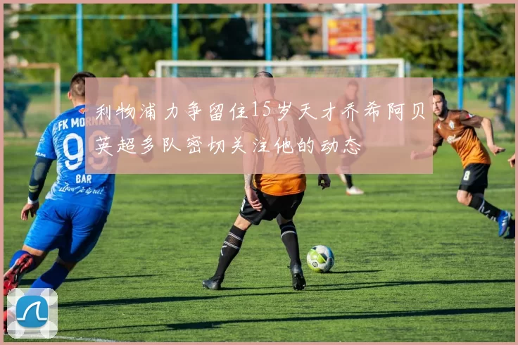 利物浦力争留住15岁天才乔希阿贝英超多队密切关注他的动态