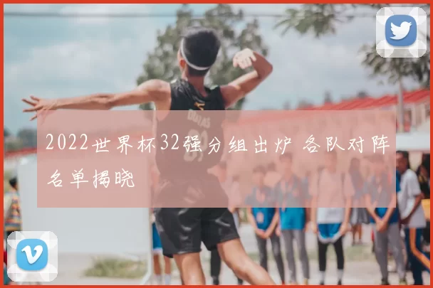 2022世界杯32强分组出炉 各队对阵名单揭晓