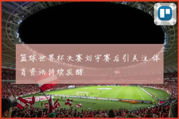 篮球世界杯决赛刘宇赛后引关注 体育资讯持续发酵