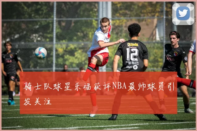 骑士队球星乐福获评NBA最帅球员引发关注