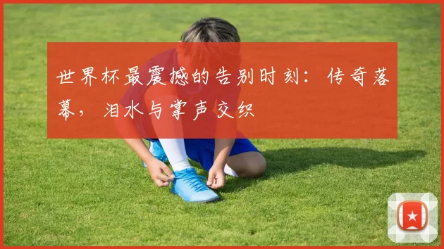 世界杯最震撼的告别时刻:传奇落幕,泪水与掌声交织