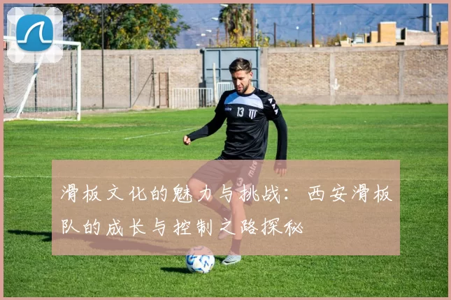滑板文化的魅力与挑战:西安滑板队的成长与控制之路探秘