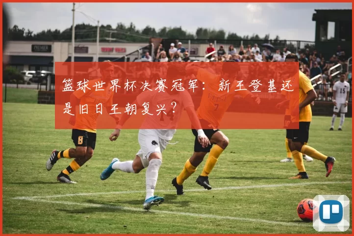 篮球世界杯决赛冠军:新王登基还是旧日王朝复兴?