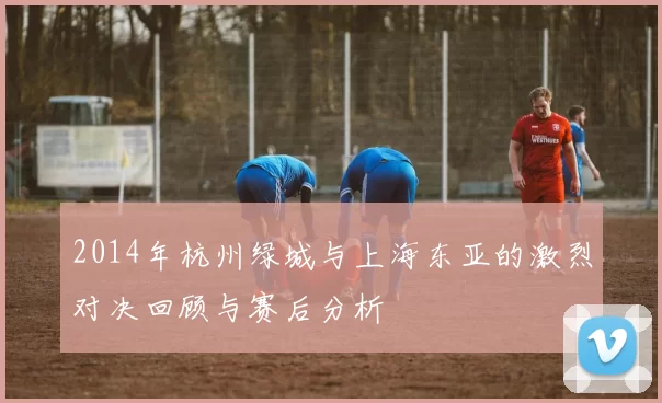 2014年杭州绿城与上海东亚的激烈对决回顾与赛后分析