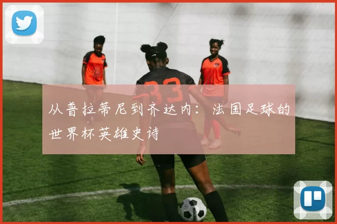 从普拉蒂尼到齐达内：法国足球的世界杯英雄史诗