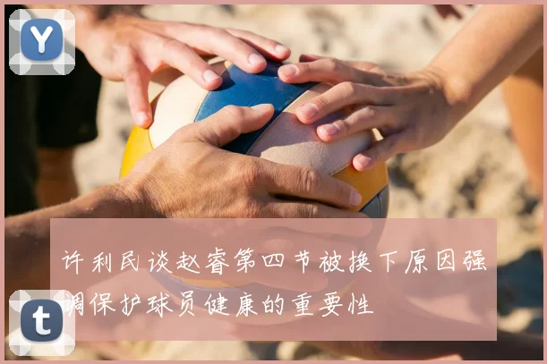 许利民谈赵睿第四节被换下原因强调保护球员健康的重要性