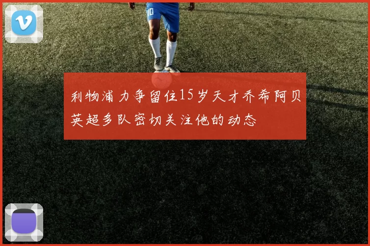 利物浦力争留住15岁天才乔希阿贝英超多队密切关注他的动态