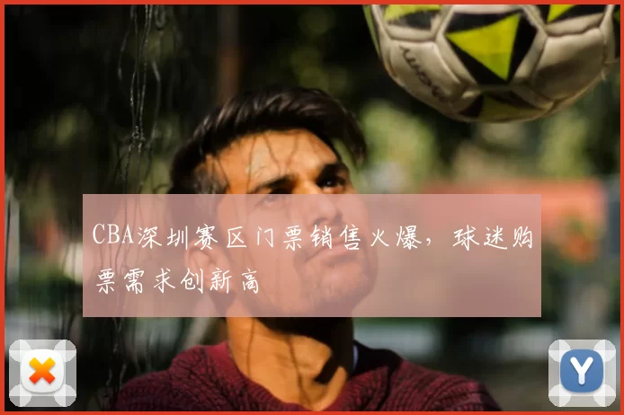 CBA深圳赛区门票销售火爆,球迷购票需求创新高