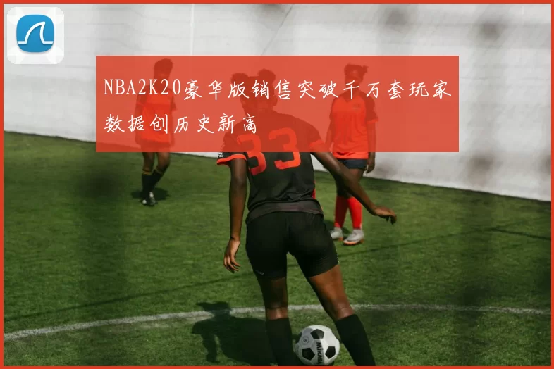 NBA2K20豪华版销售突破千万套玩家数据创历史新高