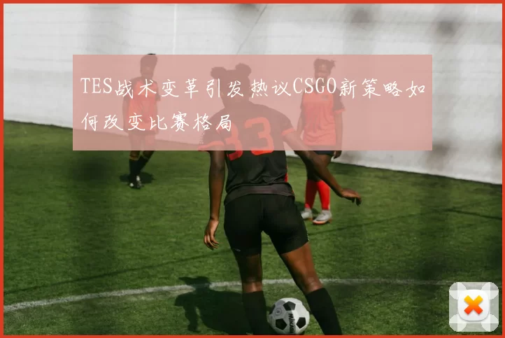 TES战术变革引发热议CSGO新策略如何改变比赛格局